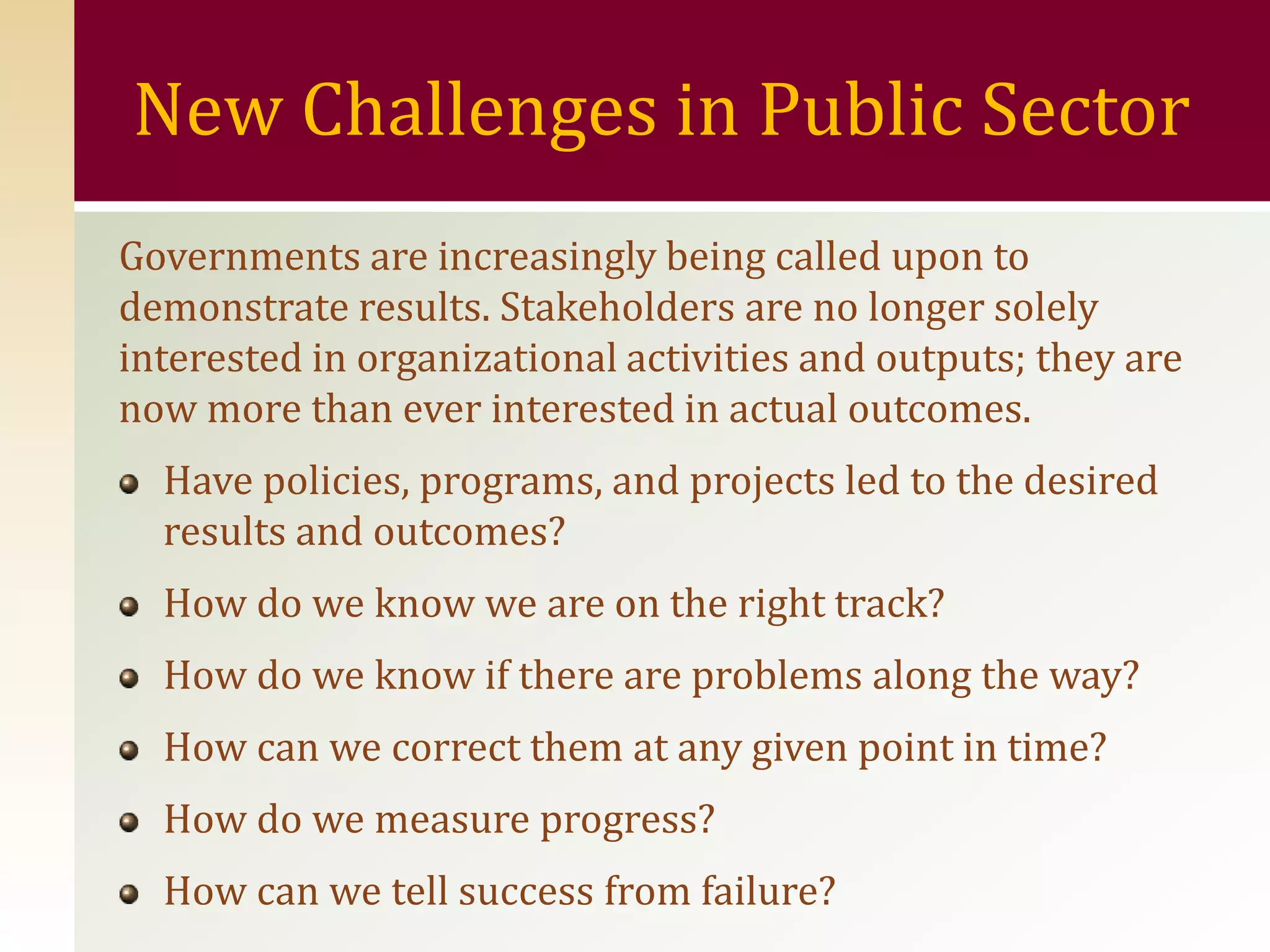 New Challenges in Public Sector
Governments are increasingly being called upon to
demonstrate results. Stakeholders are no longer solely
interested in organizational activities and outputs; they are
now more than ever interested in actual outcomes.
  Have policies, programs, and projects led to the desired
  results and outcomes?
  How do we know we are on the right track?
  How do we know if there are problems along the way?
  How can we correct them at any given point in time?
  How do we measure progress?
  How can we tell success from failure?
 