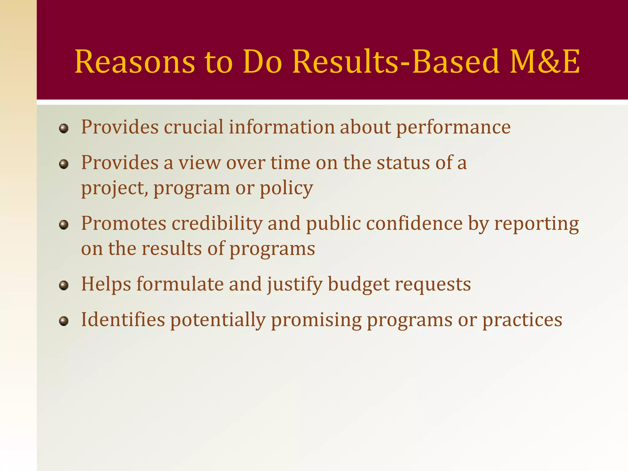 Reasons to Do Results-Based M&E
Provides crucial information about performance
Provides a view over time on the status of a
project, program or policy
Promotes credibility and public confidence by reporting
on the results of programs
Helps formulate and justify budget requests
Identifies potentially promising programs or practices
 