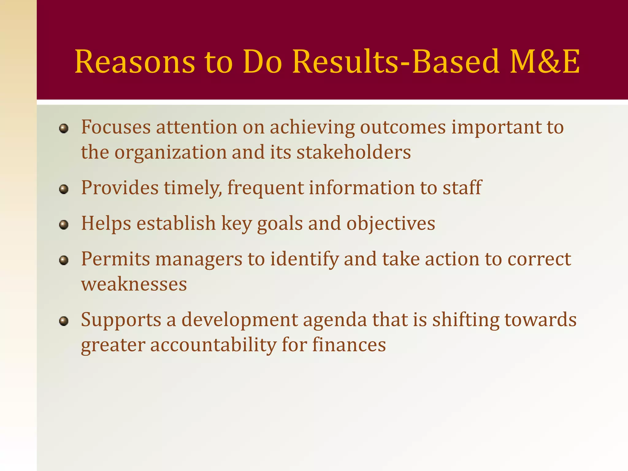 Reasons to Do Results-Based M&E
Focuses attention on achieving outcomes important to
the organization and its stakeholders
Provides timely, frequent information to staff
Helps establish key goals and objectives
Permits managers to identify and take action to correct
weaknesses
Supports a development agenda that is shifting towards
greater accountability for finances
 