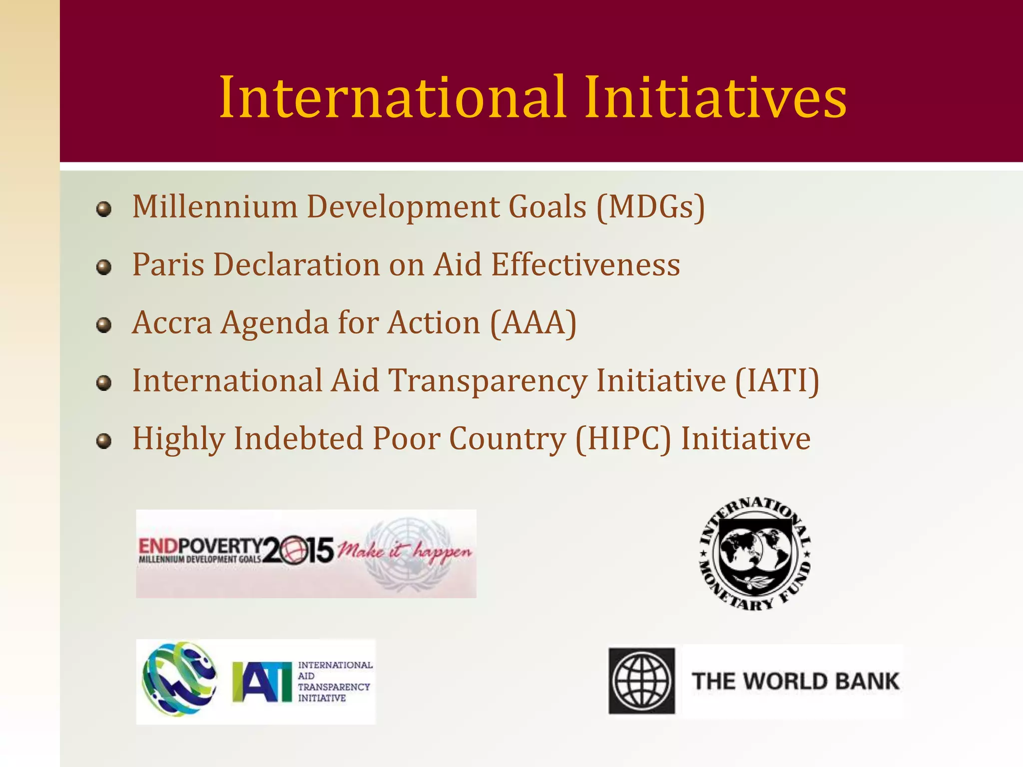 International Initiatives
Millennium Development Goals (MDGs)
Paris Declaration on Aid Effectiveness
Accra Agenda for Action (AAA)
International Aid Transparency Initiative (IATI)
Highly Indebted Poor Country (HIPC) Initiative
 