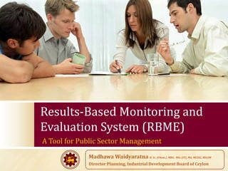 Results-Based Monitoring and
Evaluation System (RBME)
A Tool for Public Sector Management
             Madhawa Waidyaratna B. Sc. (Chem.), MBA , MSc (IT), MA, MCSSL, MSLIM
             Director Planning, Industrial Development Board of Ceylon
 