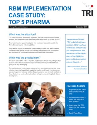 RBM IMPLEMENTATION
CASE STUDY:
TOP 5 PHARMA
“I would like to THANK
YOU on behalf of the en-
tire team. What you have
contributed and delivered
has been immense and
was so crucial for the de-
livery of the RBM Sys-
tems, not just our system
but way beyond ….”
- Head of Innovations and Cross
Functional Solutions
Success Factors
 Experience and credi-
bility of TRI consult-
ants
 Access to the client’s
team and key deci-
sion makers
 Integrating the TRI
team into the client’s
team
 Back Page Story
Our RBM consultants are all industry professionals with operations and RBM experience
What was the situation?
Our client had strong ambitions to implement risk-based monitoring (RBM) sys-
tems and processes across the entire global organization by the end of 2015.
They had chosen a system to adapt to their needs and planned to work to the
TransCelerate key risk indicators (KRIs).
They needed support in developing the technology to meet their needs, needed
guidance on the optimal approach to RBM, and needed support in coordinating
and educating the multiple autonomous divisions with the organization.
What was the predicament?
The client realized that, without impartial and credible consultation, getting multiple
divisions within such a large organization to align behind a common vision for
RBM was going to be very challenging.
The coordination of inputs, needs and wants from each division with a view to de-
veloping a technical capability to support all studies would result in an overly com-
plex and expensive technical solution if expert guidance was not made available to
focus the team on what really mattered and to help them avoid the pitfalls of over
development.
Triumph Research Intelligence September 2015
 