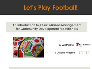 Let’s Play Football! An Introduction to Results-Based Management  for Community Development Practitioners  By Will Postma & Dwayne Hodgson 