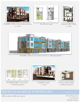 PERSPECTIVE of urban/modern townhomes                       Floor Plans (c. centex)         Perspective SECTION
                     (c. centex)                                                                        (c. centex)




                               PERSPECTIVE of urban/modern townhomes (c. williamsburg builders)




       FLOOR PLANS – urban/modern                         PERSPECTIVE                      Perspective SECTION
             (c. williamsburg builders)                        (c. centex)                  (c. williamsburg builders)




RICHA’S SAMPLE PORTFOLIO                                                                          RI778@HOTMAIL.COM


Other samples available upon request                                                                  c. Pinnacle Design Group
                                                                                                              c. Lessard Group
                                                                                                         c. BeeryRio Architects
 