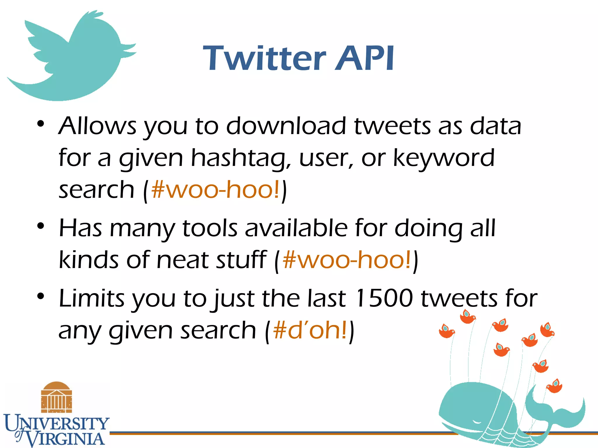 Twitter API
• Allows you to download tweets as data
for a given hashtag, user, or keyword
search (#woo-hoo!)
• Has many tools available for doing all
kinds of neat stuff (#woo-hoo!)
• Limits you to just the last 1500 tweets for
any given search (#d’oh!)
 