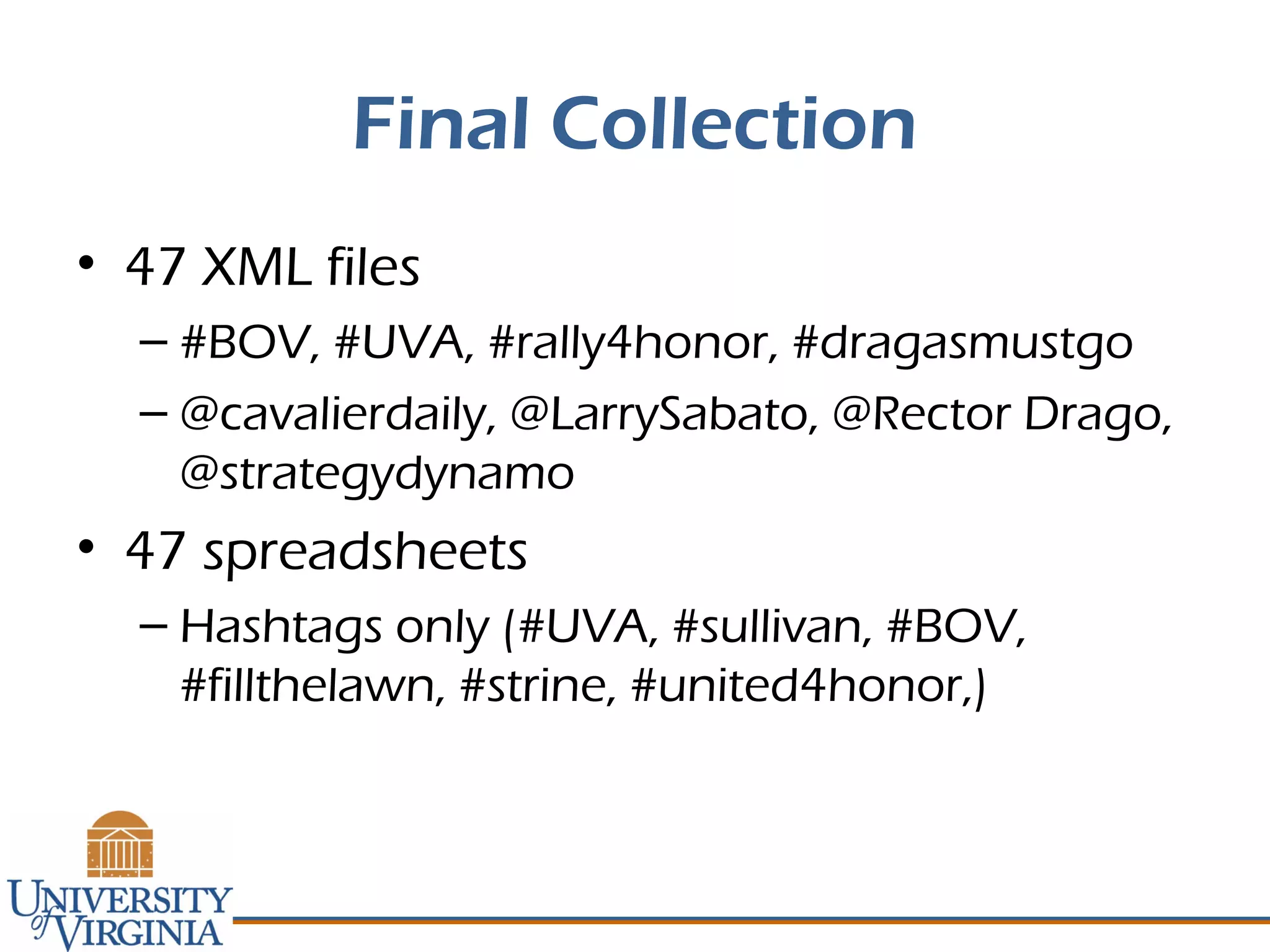 Final Collection
• 47 XML files
– #BOV, #UVA, #rally4honor, #dragasmustgo
– @cavalierdaily, @LarrySabato, @Rector Drago,
@strategydynamo
• 47 spreadsheets
– Hashtags only (#UVA, #sullivan, #BOV,
#fillthelawn, #strine, #united4honor,)
 
