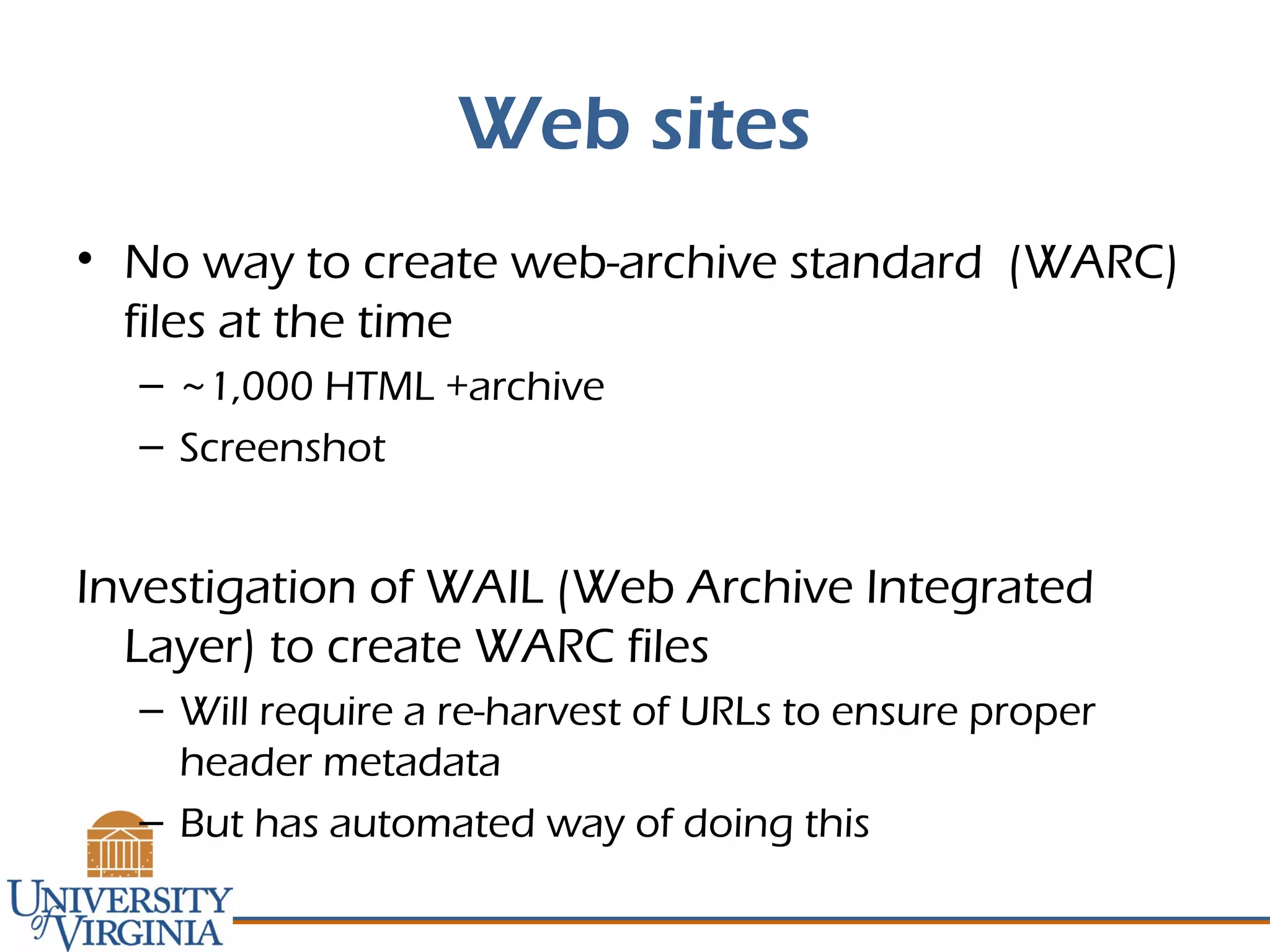 Web sites
• No way to create web-archive standard (WARC)
files at the time
– ~1,000 HTML +archive
– Screenshot
Investigation of WAIL (Web Archive Integrated
Layer) to create WARC files
– Will require a re-harvest of URLs to ensure proper
header metadata
– But has automated way of doing this
 