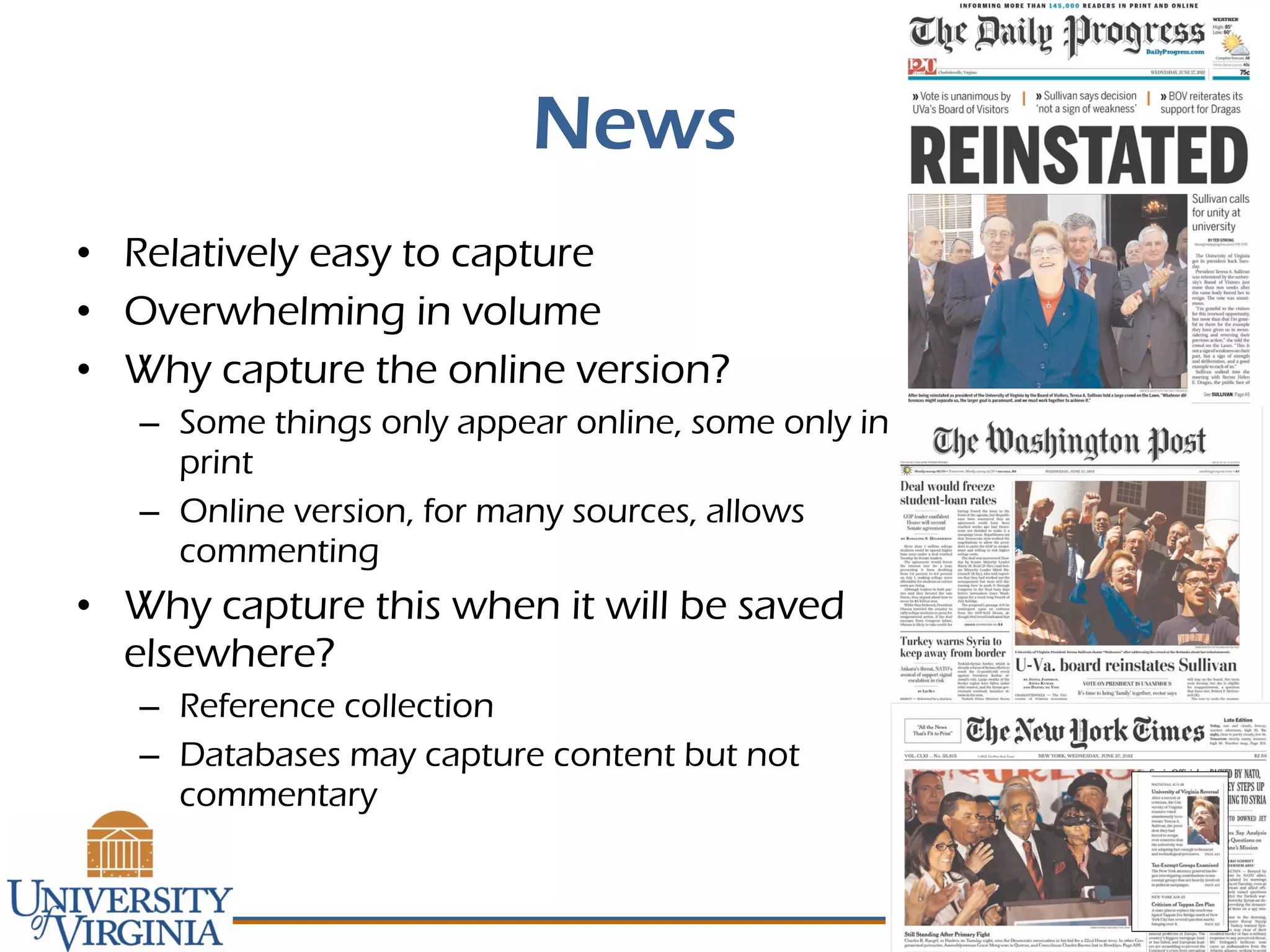 News
• Relatively easy to capture
• Overwhelming in volume
• Why capture the online version?
– Some things only appear online, some only in
print
– Online version, for many sources, allows
commenting
• Why capture this when it will be saved
elsewhere?
– Reference collection
– Databases may capture content but not
commentary
 