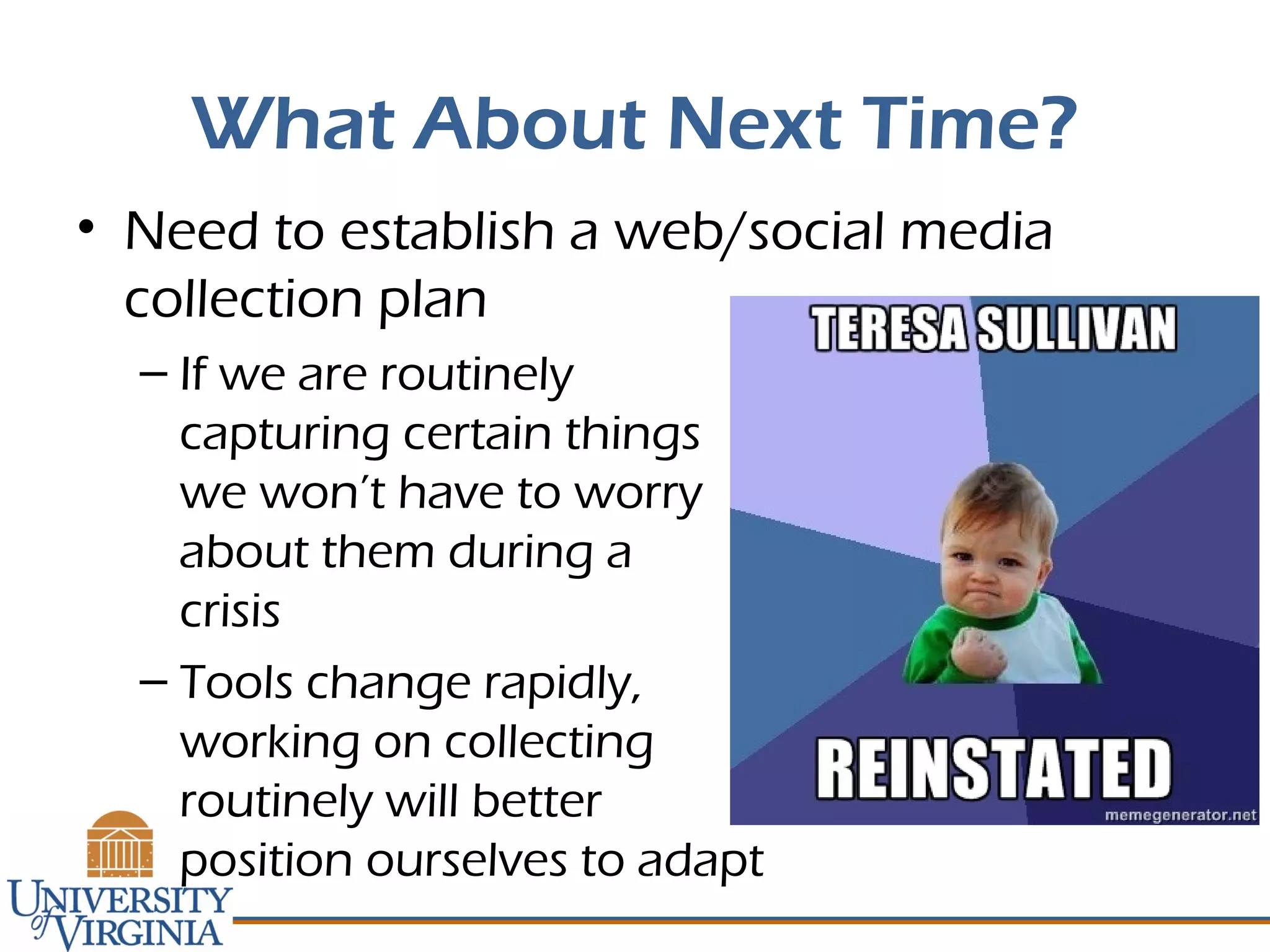 What About Next Time?
• Need to establish a web/social media
collection plan
– If we are routinely
capturing certain things
we won’t have to worry
about them during a
crisis
– Tools change rapidly,
working on collecting
routinely will better
position ourselves to adapt
 