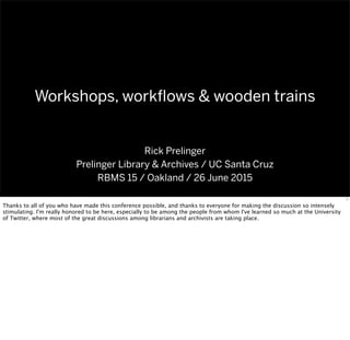 Workshops, workﬂows & wooden trains
Rick Prelinger
Prelinger Library & Archives / UC Santa Cruz
RBMS 15 / Oakland / 26 June 2015
1
Thanks to all of you who have made this conference possible, and thanks to everyone for making the discussion so intensely
stimulating. I'm really honored to be here, especially to be among the people from whom I've learned so much at the University
of Twitter, where most of the great discussions among librarians and archivists are taking place.
 