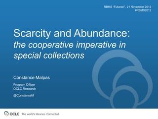 RBMS “Futures!”, 21 November 2012
                                                               #RBMS2012




Scarcity and Abundance:
the cooperative imperative in
special collections

Constance Malpas
Program Officer
OCLC Research

@ConstanceM




     The world’s libraries. Connected.
 