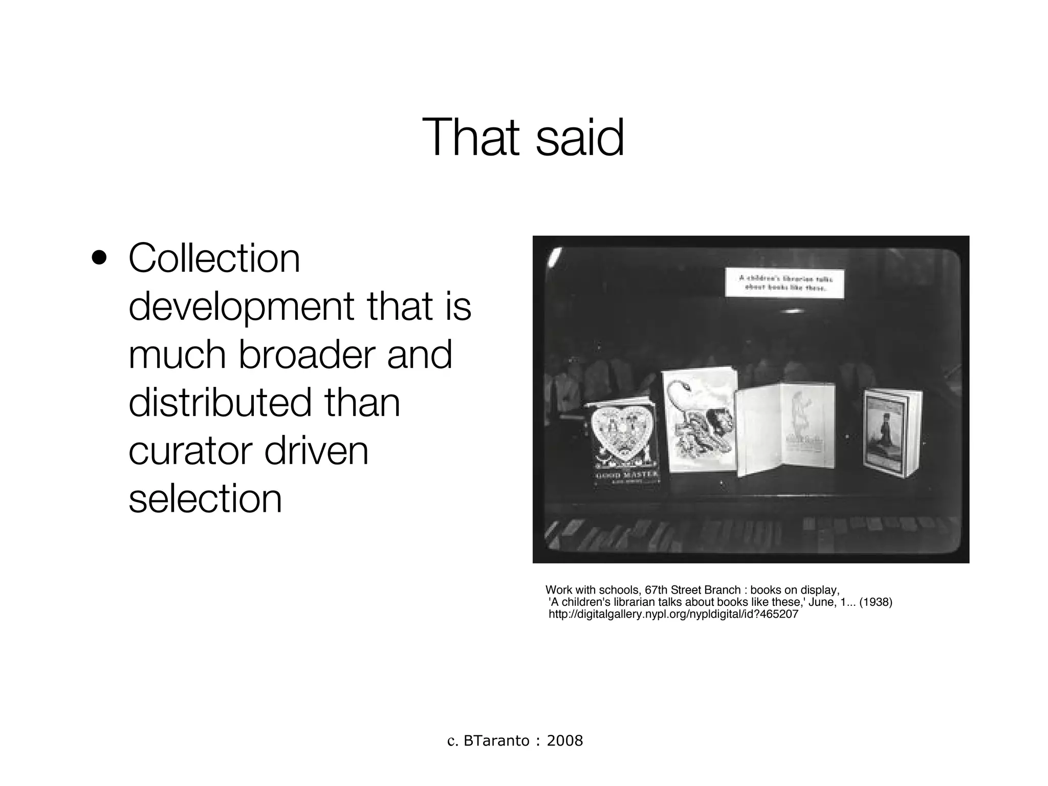 That said Collection development that is much broader and distributed than curator driven selection Work with schools, 67th Street Branch : books on display, 'A children's librarian talks about books like these,' June, 1... (1938) http://digitalgallery.nypl.org/nypldigital/id?465207 