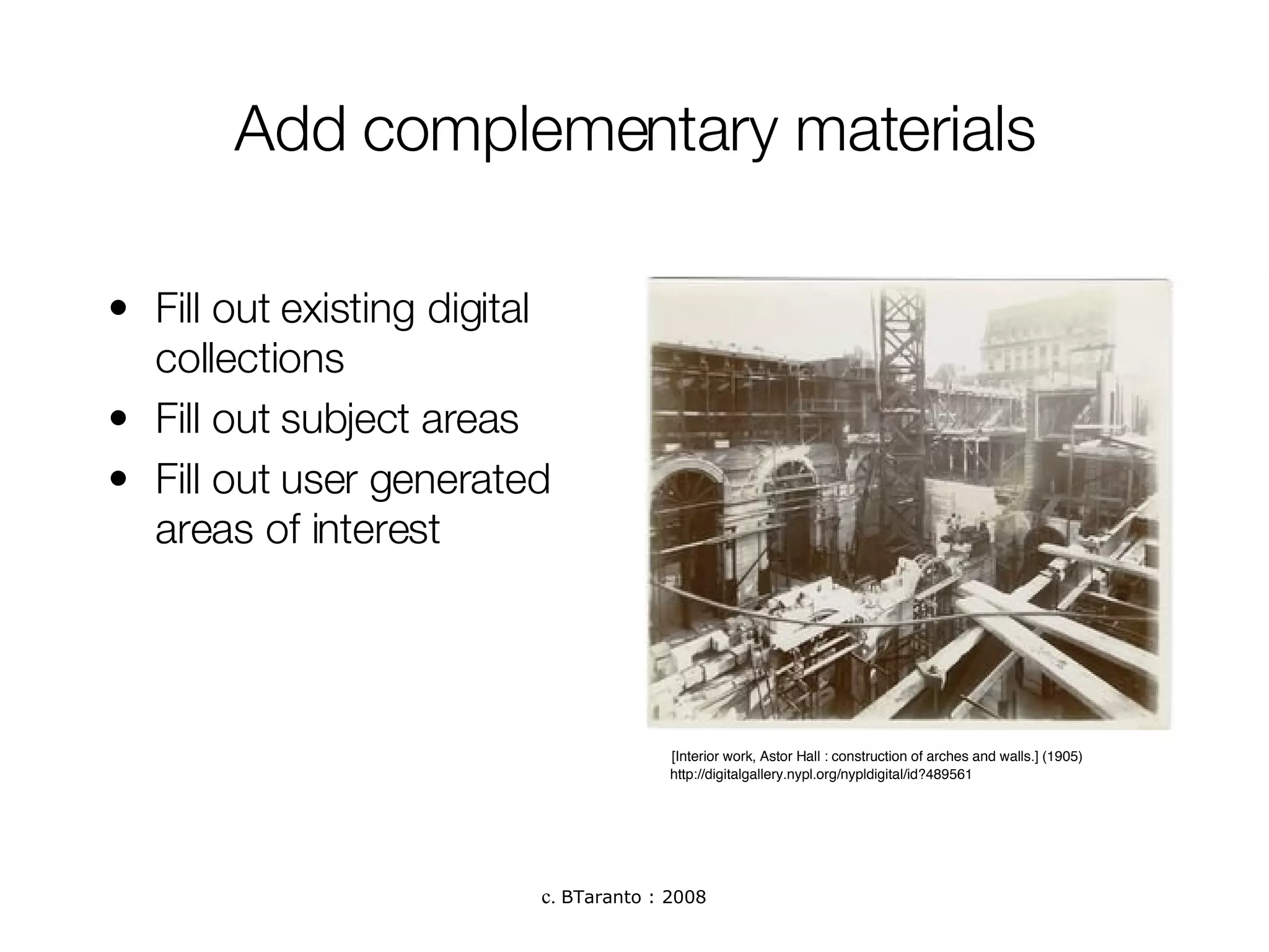 Add complementary materials Fill out existing digital collections Fill out subject areas Fill out user generated areas of interest http://digitalgallery.nypl.org/nypldigital/id?489561 [Interior work, Astor Hall : construction of arches and walls.] (1905)  