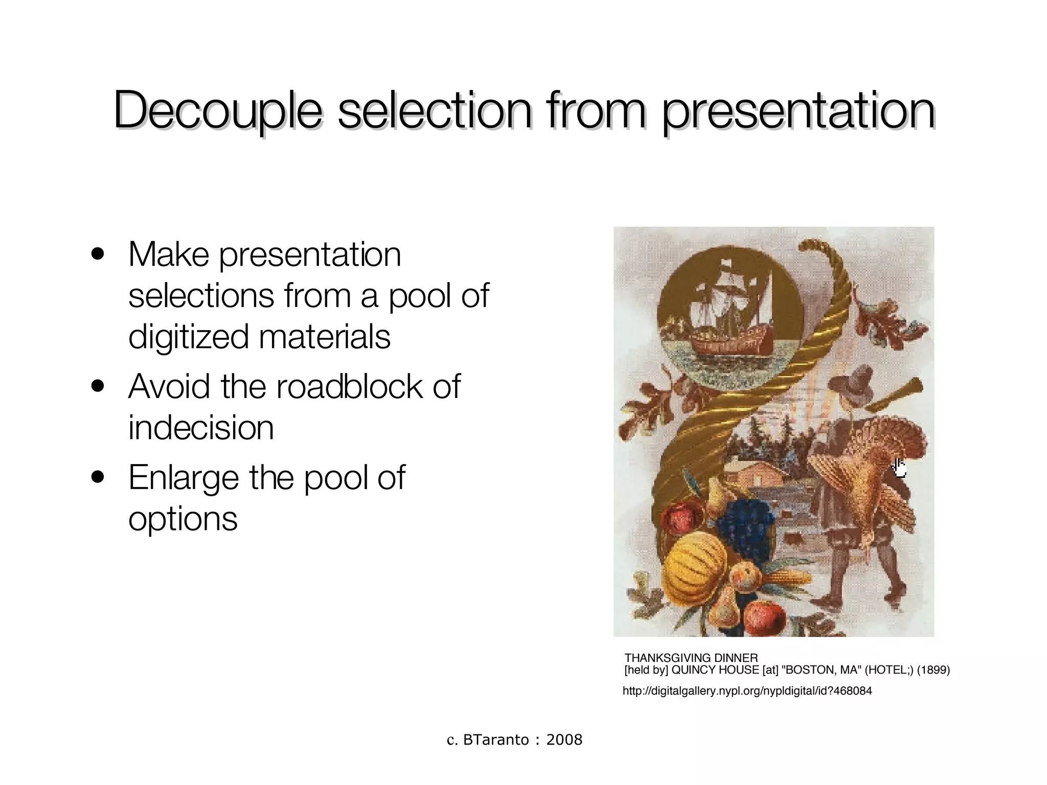 Decouple selection from presentation Make presentation selections from a pool of digitized materials Avoid the roadblock of indecision  Enlarge the pool of options THANKSGIVING DINNER  [held by] QUINCY HOUSE [at] "BOSTON, MA" (HOTEL;) (1899)  http://digitalgallery.nypl.org/nypldigital/id?468084 