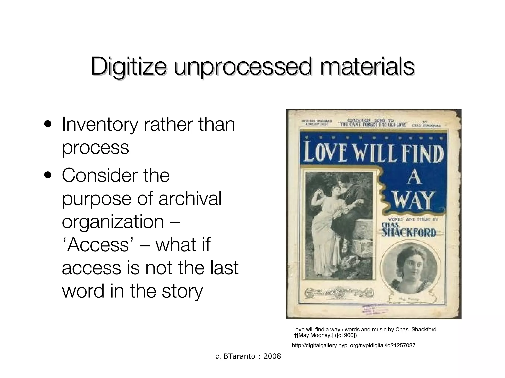 Digitize unprocessed materials Inventory rather than process Consider the purpose of archival organization – ‘Access’ – what if access is not the last word in the story Love will find a way / words and music by Chas. Shackford.   [May Mooney.] ([c1900])  http://digitalgallery.nypl.org/nypldigital/id?1257037 