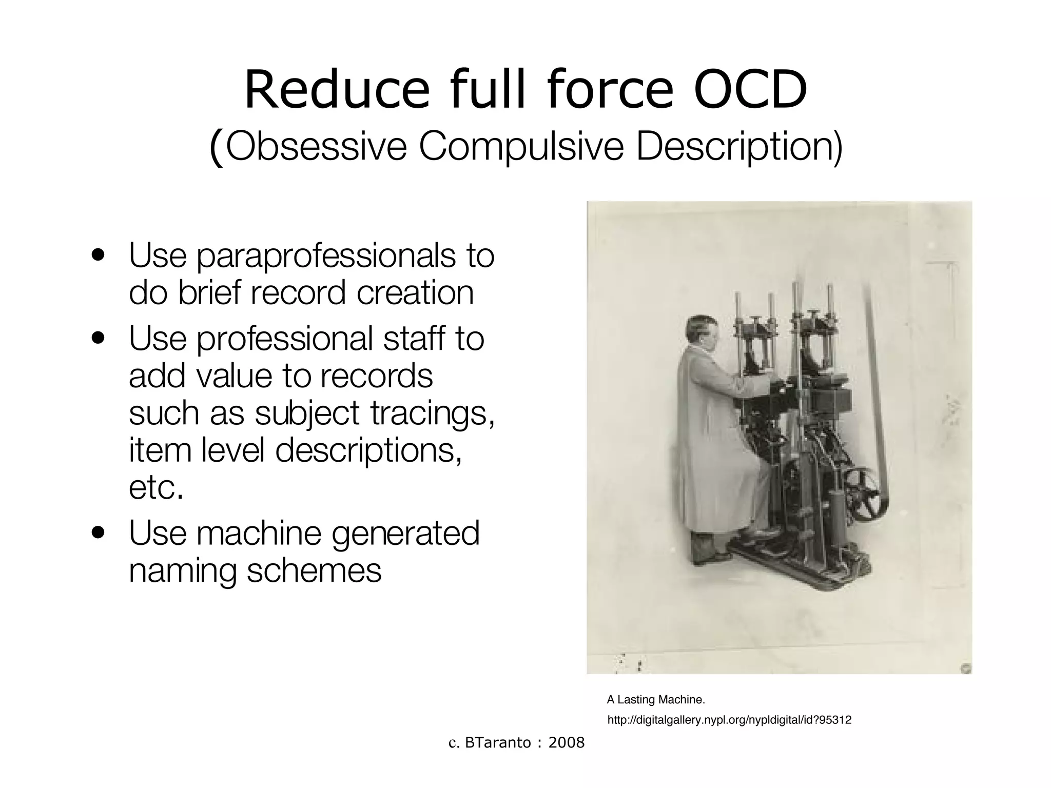 Reduce full force OCD ( Obsessive Compulsive Description) Use paraprofessionals to do brief record creation  Use professional staff to add value to records such as subject tracings, item level descriptions, etc.  Use machine generated naming schemes  A Lasting Machine.  http://digitalgallery.nypl.org/nypldigital/id?95312 