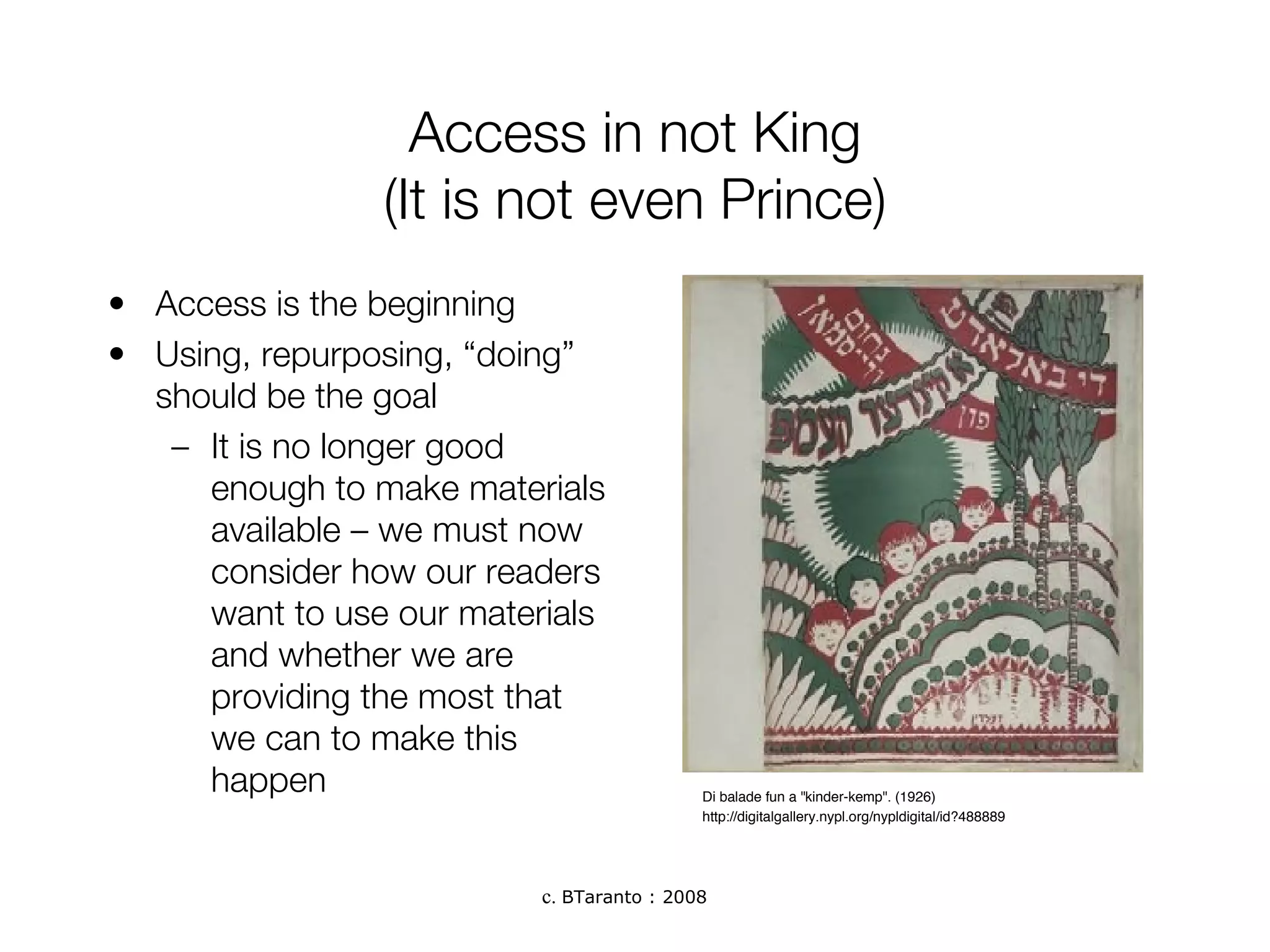 Access in not King (It is not even Prince) Access is the beginning Using, repurposing, “doing” should be the goal It is no longer good enough to make materials available – we must now consider how our readers want to use our materials and whether we are providing the most that we can to make this happen Di balade fun a "kinder-kemp". (1926)  http://digitalgallery.nypl.org/nypldigital/id?488889 