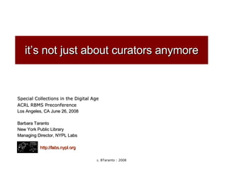 it’s not just about curators anymore Special Collections in the Digital Age ACRL RBMS Preconference Los Angeles, CA June 26, 2008 Barbara Taranto New York Public Library Managing Director, NYPL Labs http://labs.nypl.org 