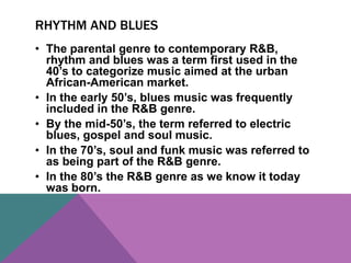 RHYTHM AND BLUES 
• The parental genre to contemporary R&B, 
rhythm and blues was a term first used in the 
40’s to categorize music aimed at the urban 
African-American market. 
• In the early 50’s, blues music was frequently 
included in the R&B genre. 
• By the mid-50’s, the term referred to electric 
blues, gospel and soul music. 
• In the 70’s, soul and funk music was referred to 
as being part of the R&B genre. 
• In the 80’s the R&B genre as we know it today 
was born. 
 