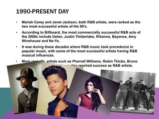 1990-PRESENT DAY 
• Mariah Carey and Janet Jackson, both R&B artists, were ranked as the 
two most successful artists of the 90’s. 
• According to Billboard, the most commercially successful R&B acts of 
the 2000s include Usher, Justin Timberlake, Rihanna, Beyonce, Amy 
Winehouse and Ne-Yo. 
• It was during these decades where R&B music took precedence in 
popular music, with some of the most successful artists having R&B 
musical influences. 
• More recently, artists such as Pharrell Williams, Robin Thicke, Bruno 
Mars and John Legend have also reached success as R&B artists. 
 