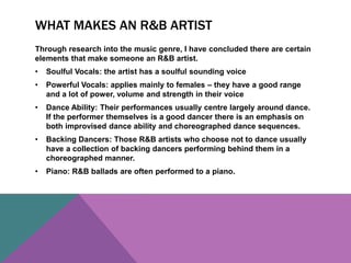 WHAT MAKES AN R&B ARTIST 
Through research into the music genre, I have concluded there are certain 
elements that make someone an R&B artist. 
• Soulful Vocals: the artist has a soulful sounding voice 
• Powerful Vocals: applies mainly to females – they have a good range 
and a lot of power, volume and strength in their voice 
• Dance Ability: Their performances usually centre largely around dance. 
If the performer themselves is a good dancer there is an emphasis on 
both improvised dance ability and choreographed dance sequences. 
• Backing Dancers: Those R&B artists who choose not to dance usually 
have a collection of backing dancers performing behind them in a 
choreographed manner. 
• Piano: R&B ballads are often performed to a piano. 
