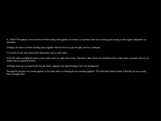 9 , 13 &14 Throughout, more scenerios of them doing stuff together are shown, to represent their love as being quite strong, as they appear dependent an eachother 10 Again, the shot is of them standing close together with her face lit up by the light, and his in silhoutte  11 A point of view shot shows them lying down next to each other 15 As the video is ending the artist is seen under water in a tight white dress. Typically in r&b, scenes are sometimes done under water as people swim as it is maybe seen as a graceful activity  16 Finally close ups are used as the two get closer together with light flooding in form the background Through the duration the camera appears to be shaky when it is filming the two standing together. This hand held camera makes it feel like you are actually there amongst them 