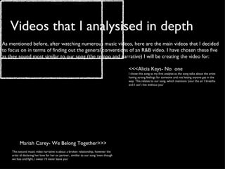 Videos that I analysised in depth As mentioned before, after watching numerous music videos, here are the main videos that I decided to focus on in terms of finding out the general conventions of an R&B video. I have chosen these five as they sound most similar to our song (the tempo and narrative) I will be creating the video for:  <<<Alicia Keys- No  one I chose this song as my first analysis as the song talks about the artist having strong feelings for someone and not letting anyone get in the way. This relates to our song, which mentions ‘your the air I breathe and I can’t live without you’ Mariah Carey- We Belong Together>>>   This second music video narrative is about a broken relationship, however the artist id declaring her love for her ex partner., similiar to our song ‘even though we fuss and fight, i swear i’ll never leave you’ 
