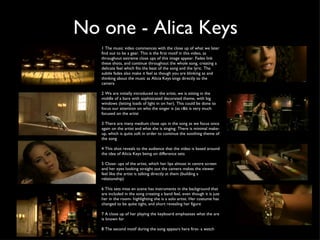 No one - Alica Keys 1 The music video commences with the close up of what we later find out to be a gear. This is the first motif in this video, as throughout extreme close ups of this image appear. Fades link these shots, and continue throughout the whole song, creating a delicate feel which fits the beat of the song and the lyric. The subtle fades also make it feel as though you are blinking as and thinking about the music as Alicia Keys sings directly to the camera 2 We are initially introduced to the artist, we is sitting in the middle of a bare with sophisicated decorated theme, with big windows (letting loads of light in on her). This could be done to focus our attention on who the singer is (as r&b is very much focused on the artist 3 There are many medium close ups in the song as we focus once again on the artist and what she is singing. There is minimal make-up, which is quite soft in order to continue the soothing theme of the song 4 This shot reveals to the audience that the video is based around the idea of Alicia Keys being on difference sets 5 Close- ups of the artist, which her lips almost in centre screen  and her eyes looking straight out the camera makes the viewer feel like the artist is talking directly at them (building a relationship) 6 This sets mise en scene has instruments in the background that are included in the song creating a band feel, even though it is just her in the room- highlighting she is a solo artist. Her costume has changed to be quite tight, and short revealing her figure 7 A close up of her playing the keyboard emphasises what the are is known for 8 The second motif during the song appears here first- a watch 