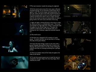 9 The next transition reveals the setting of a nightclub 10 As the camera pans across the room, pass a silhoutte of people dancing, we are directed to Alicia Keys who is against a wall. The camera keeps switching between the two sets, which the pace of the edits and the duration of the shots (mostly quick at chorus to build up pace since audience already know what is said, to longer duration shots for the verses to they can concentration on what is going on)all at the same rate as the beat of the song 11 Again the light in shining directly on the artist to make her stand out even in a crowded dark room.  This is just one example of a high angle shot, which is commonly used throughout as she almost sings to us. This gives the audience as little power over the female artist, as if looking over her, creating a supportive attitude towards her 12 The motif recurs  13 The final set in designed to be outside on a quite street.  To match the lyrics we can see that it is raining. The idea of the piano follows 14 A eyes shot later brings us back to the scene with a group of people dancing Alicia Keys who is centre, and dancing. The camera zoom in on the crowd, making the audience feel they are viewing something that is perhaps private 15 There are medium shots of her body throughout the video as she dances 16 To end, the camera zooms out to reveal the sets are contained in this gear shape, the recurring image, which could be of a clock 