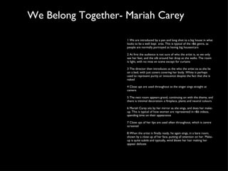 We Belong Together- Mariah Carey 1 We are introduced by a pan and long shot to a big house in what looks to be a well kept  area. This is typical of the r&b genre, as people are normally portrayed as having big houses/cars 2 At first the audience is not sure of who the artist is, as we only see her feet, and the silk around her drop as she walks. The room is light, with no mise en scene except for curtains 3 The director then introduces us the who the artist os as she lie on a bed, with just covers covering her body. White is perhaps used to represent purity or innocence despite the fact that she is naked 4 Close ups are used throughout as the singer sings straight at camera 5 The nect room appears grand, continuing on with the theme, and there is minimal decoration- a fireplace, plants and neutral colours 6 Mariah Carey sits by her mirror as she sings, and does her make- up. This is typical of how women are represented in r&b videos, spending time on their appearance 7 Close ups of her lips are used often throughout, which is centre screened 8 When the artist in finally ready, he again sings, in a bare room, shown by a close up of her face, putting all attention on her. Make- up is quite subtle and typically, wind blows her hair making her appear delicate 