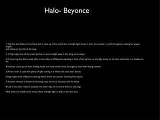 Halo- Beyonce 1 The first shot fades in from black with a close up of the artists face. A bright light shines in from the window, a motif throughout, making her appear angelic and relates to the title of the song 2  A high angle shot of the artists partner in soon straight away in this song, as he sleeps 3 A recurring shot that is used often in this video is off Beyonce standing in front of her partner, as the light shines on her face, while their is a shadow on his.  4 Extreme  close ups of them holding hands, and many similar shots throughout show them being intimate 5 A bare room is used with plenty of light coming in is where the artist later dances 6 High angle shots of Beyonce dancing below shows her partner watching from above.  7 Another moment in shown of her being close to him as she plays with his hands 8 Like in the other videos I analysed, the artist’s lips are in centre frame as she sings.  Most shots are linked by the motif, a flash of bright light to fade us the next shot  