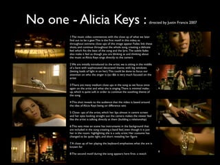 No one - Alicia Keys :                                                       directed by Justin Francis 2007


                1 The music video commences with the close up of what we later
                ﬁnd out to be a gear. This is the ﬁrst motif in this video, as
                throughout extreme close ups of this image appear. Fades link these
                shots, and continue throughout the whole song, creating a delicate
                feel which ﬁts the beat of the song and the lyric. The subtle fades
                also make it feel as though you are blinking as and thinking about         5
    1           the music as Alicia Keys sings directly to the camera

                2 We are initially introduced to the artist, we is sitting in the middle
                of a bare with sophisicated decorated theme, with big windows
                (letting loads of light in on her). This could be done to focus our
                attention on who the singer is (as r&b is very much focused on the
                artist

                3 There are many medium close ups in the song as we focus once
                again on the artist and what she is singing. There is minimal make-        6
2
                up, which is quite soft in order to continue the soothing theme of
                the song

                4 This shot reveals to the audience that the video is based around
                the idea of Alicia Keys being on difference sets

                5 Close- ups of the artist, which her lips almost in centre screen
                and her eyes looking straight out the camera makes the viewer feel
                like the artist is talking directly at them (building a relationship)
                                                                                           7
3
                6 This sets mise en scene has instruments in the background that
                are included in the song creating a band feel, even though it is just
                her in the room- highlighting she is a solo artist. Her costume has
                changed to be quite tight, and short revealing her ﬁgure

                7 A close up of her playing the keyboard emphasises what the are is
                known for
                                                                                           8
                8 The second motif during the song appears here ﬁrst- a watch

4
 