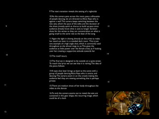 9 The next transition reveals the setting of a nightclub

      10 As the camera pans across the room, pass a silhouette
      of people dancing, we are directed to Alicia Keys who is
      against a wall. The camera keeps switching between the
      two sets, which the pace of the edits and the duration of
 9    the shots (mostly quick at chorus to build up pace since         13
      audience already know what is said, to longer duration
      shots for the verses to they can concentration on what is
      going on)all at the same rate as the beat of the song

      11 Again the light in shining directly on the artist to make
      her stand out even in a crowded dark room. This is just
      one example of a high angle shot, which is commonly used
      throughout as she almost sings to us. This gives the
      audience as little power over the female artist, as if looking
      over her, creating a supportive attitude towards her
                                                                       14
 10
      12 The motif recurs

      13 The ﬁnal set in designed to be outside on a quite street.
      To match the lyrics we can see that it is raining. The idea of
      the piano follows

      14 A eyes shot later brings us back to the scene with a
      group of people dancing Alicia Keys who is centre, and
      dancing. The camera zoom in on the crowd, making the
      audience feel they are viewing something that is perhaps
      private                                                          15
11    15 There are medium shots of her body throughout the
      video as she dances

      16 To end, the camera zooms out to reveal the sets are
      contained in this gear shape, the recurring image, which
      could be of a clock




12                                                                     16
 
