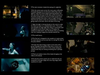 9 The next transition reveals the setting of a nightclub

      10 As the camera pans across the room, pass a silhouette
      of people dancing, we are directed to Alicia Keys who is
      against a wall. The camera keeps switching between the
      two sets, which the pace of the edits and the duration of
 9    the shots (mostly quick at chorus to build up pace since         13
      audience already know what is said, to longer duration
      shots for the verses to they can concentration on what is
      going on)all at the same rate as the beat of the song

      11 Again the light in shining directly on the artist to make
      her stand out even in a crowded dark room. This is just
      one example of a high angle shot, which is commonly used
      throughout as she almost sings to us. This gives the
      audience as little power over the female artist, as if looking
      over her, creating a supportive attitude towards her
                                                                       14
 10
      12 The motif recurs

      13 The ﬁnal set in designed to be outside on a quite street.
      To match the lyrics we can see that it is raining. The idea of
      the piano follows

      14 A eyes shot later brings us back to the scene with a
      group of people dancing Alicia Keys who is centre, and
      dancing. The camera zoom in on the crowd, making the
      audience feel they are viewing something that is perhaps
      private                                                          15
11    15 There are medium shots of her body throughout the
      video as she dances

      16 To end, the camera zooms out to reveal the sets are
      contained in this gear shape, the recurring image, which
      could be of a clock




12                                                                     16
 