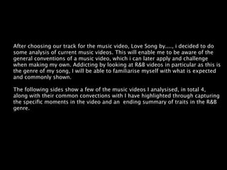 After choosing our track for the music video, Love Song by...., i decided to do
some analysis of current music videos. This will enable me to be aware of the
general conventions of a music video, which i can later apply and challenge
when making my own. Addicting by looking at R&B videos in particular as this is
the genre of my song, I will be able to familiarise myself with what is expected
and commonly shown.

The following sides show a few of the music videos I analysised, in total 4,
along with their common convections with I have highlighted through capturing
the speciﬁc moments in the video and an ending summary of traits in the R&B
genre.
 