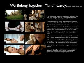 We Belong Together- Mariah Carey:                                        directed by Brett Ratmer 2005




                                    1 We are introduced by a pan and long shot to a big house in what
                                    looks to be a well kept area. This is typical of the r&b genre, as
    1                      5        people are normally portrayed as having big houses/cars

                                    2 At ﬁrst the audience is not sure of who the artist is, as we only
                                    see her feet, and the silk around her drop as she walks. The room is
                                    light, with no mise en scene except for curtains

                                    3 The director then introduces us the who the artist os as she lie on
                                    a bed, with just covers covering her body. White is perhaps used to
                                    represent purity or innocence despite the fact that she is naked
2
                               6
                                    4 Close ups are used throughout as the singer sings straight at
                                    camera

                                    5 The next room appears grand, continuing on with the theme, and
                                    there is minimal decoration- a ﬁreplace, plants and neutral colours

                                    6 The camera zooms into Mariah Carey who is sitting by her mirror
                                    as she sings, and does her make- up. This is typical of how women
3                                   are represented in r&b videos, spending time on their appearance
                               7

                                    7 Close ups of her lips are used often throughout, which is centre
                                    screened

                                    8 The artist again sings, in a bare room, shown by a close up of her
                                    face, putting all attention on her. Make- up is quite subtle and
                                    typically, wind blows her hair making her appear delicate
4                               8
 