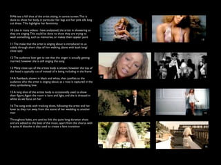 9 We see a full shot of the artist sitting, in centre screen. This is
done to show her body, in particular her legs and her pink silk long
cut dress. This highlights her femininity

10 Like in many videos i have analysised, the artist in showering as
they are singing. This could be done to show they are trying to
wash something, such as memories, or makes them appear pure
                                                                          9    13
11 The make that the artist is singing about is introduced to us
subtly through short clips of him walking (done with both long/
close ups)

12 The audience later get to see that the singer is actually getting
married, however she is still singing the song

13 Many close ups of the artists body is shown, however the top of
the head is typically cut of instead of it being including in the frame
                                                                          10    14
14 A ﬂashback, shown in black and white, then justiﬁes to the
audience who the artist is singing about, as a rose is captured in the
shot, symbolising love

15 A long shot of the artists body is occasionally used to show
their ﬁgure. Again the room is bare and light, and she is dressed in
white so we focus on her

16 The song ends with tracking shots, following the artist and her
lover as they run away from the scene of her wedding to another
man                                                                             15
                                                                          11

Throughout fades, are used to link the quite long duration shots
and are edited to the beat of the music, apart from the chorus with
is quite. A dissolve is also used to create a faint transition




                                                                          12        16
 