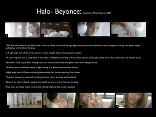 Halo- Beyonce:                                              directed by Philip Adelman, 2009




1                                            2                                            3                                           4




1 The ﬁrst shot fades in from black with a close up of the artists face. A bright light shines in from the window, a motif throughout, making her appear angelic
and relates to the title of the song

2 A high angle shot of the artists partner in soon straight away in this song, as he sleeps

3 A recurring shot that is used often in this video is off Beyonce standing in front of her partner, as the light shines on her face, while their is a shadow on his.

4 Extreme close ups of them holding hands, and many similar shots throughout show them being intimate

5 A bare room is used with plenty of light coming in is where the artist later dances

6 High angle shots of Beyonce dancing below shows her partner watching from above.

7 Another moment in shown of her being close to him as she plays with his hands

8 Like in the other videos I analyised, the artist’s lips are in centre frame as she sings.

Most shots are linked by the motif, a ﬂash of bright light to fade us the next shot




    5                                            6                                            7                                        8
 