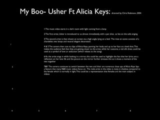 My Boo- Usher Ft Alicia Keys:                                                             directed by Chris Robinson, 2004




                 1 The music video starts in a dark room with light coming from a lamp

                 2 The ﬁrst artist, Usher is introduced to us almost immediately, with a pan shot, as lies on the sofa singing

                 3 The second artist is then shown an screen via a high angle, lying on a bed. The mise en scene consists of a
                 chandelier, two lamps and neutral elegant decoration.
1
                 4 & 5 The camera then cuts to clips of Alicia Keys, panning her body and up to her face at a level shot. This
                 makes the audience feel that they are getting closer to the artist, while her costume, a red silk dress could be
                 used as a symbol of love or seduction (which relates to the song)

                 6 As the artist sings in while looking in a mirror, this could be used to highlight the fact that her lyrics are a
                 reﬂection on her love life and the picture on the mirror further stresses this as it shoes a moment of the
                 two together

    2            7&8 The camera continues to switch between the two and their are numerous close ups of Alicia Keys lips-
                 a feature that many R&B music videos focus on. The male artist in the video is many in shadow, compared to
                 the female which is normally in light. This could be a representation that females are the main subject in
                 videos




    3




    4        5                            6                                     7                                       8
 