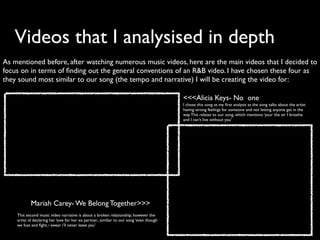 Videos that I analysised in depth
As mentioned before, after watching numerous music videos, here are the main videos that I decided to
focus on in terms of ﬁnding out the general conventions of an R&B video. I have chosen these four as
they sound most similar to our song (the tempo and narrative) I will be creating the video for:

                                                                                          <<<Alicia Keys- No one
                                                                                          I chose this song as my ﬁrst analysis as the song talks about the artist
                                                                                          having strong feelings for someone and not letting anyone get in the
                                                                                          way. This relates to our song, which mentions ‘your the air I breathe
                                                                                          and I can’t live without you’




            Mariah Carey- We Belong Together>>>
    This second music video narrative is about a broken relationship, however the
    artist id declaring her love for her ex partner., similiar to our song ‘even though
    we fuss and ﬁght, i swear i’ll never leave you’
 