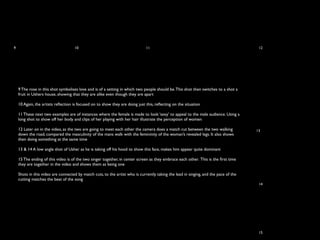 9                                   10                                        11                                                       12




    9 The rose in this shot symbolises love and is of a setting in which two people should be. This shot then switches to a shot a
    fruit in Ushers house, showing that they are alike even though they are apart

    10 Again, the artists reﬂection is focused on to show they are doing just this, reﬂecting on the situation

    11 These next two examples are of instances where the female is made to look ‘sexy’ to appeal to the male audience. Using a
    long shot to show off her body and clips of her playing with her hair illustrate the perception of women

    12 Later on in the video, as the two are going to meet each other the camera does a match cut between the two walking             13
    down the road, compared the masculinity of the mans walk with the femininity of the woman’s revealed legs. It also shows
    then doing something at the same time

    13 & 14 A low angle shot of Usher as he is taking off his hood to show this face, makes him appear quite dominant

    15 The ending of this video is of the two singer together, in center screen as they embrace each other. This is the ﬁrst time
    they are together in the video and shows them as being one

    Shots in this video are connected by match cuts, to the artist who is currently taking the lead in singing, and the pace of the
    cutting matches the beat of the song
                                                                                                                                       14




                                                                                                                                       15
 