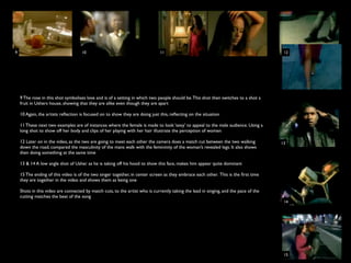 9                                   10                                        11                                                       12




    9 The rose in this shot symbolises love and is of a setting in which two people should be. This shot then switches to a shot a
    fruit in Ushers house, showing that they are alike even though they are apart

    10 Again, the artists reﬂection is focused on to show they are doing just this, reﬂecting on the situation

    11 These next two examples are of instances where the female is made to look ‘sexy’ to appeal to the male audience. Using a
    long shot to show off her body and clips of her playing with her hair illustrate the perception of women

    12 Later on in the video, as the two are going to meet each other the camera does a match cut between the two walking             13
    down the road, compared the masculinity of the mans walk with the femininity of the woman’s revealed legs. It also shows
    then doing something at the same time

    13 & 14 A low angle shot of Usher as he is taking off his hood to show this face, makes him appear quite dominant

    15 The ending of this video is of the two singer together, in center screen as they embrace each other. This is the ﬁrst time
    they are together in the video and shows them as being one

    Shots in this video are connected by match cuts, to the artist who is currently taking the lead in singing, and the pace of the
    cutting matches the beat of the song
                                                                                                                                       14




                                                                                                                                       15
 