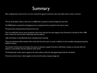 Summary
After studying these music promos i can now conclude the general conventions that most videos seem to have in common:




. The use of the effect, a fade, is used a lot in an R&B video to present a smooth change from each shot

. The R&B lifestyle is presented as being glamourous, as expensive items are placed in the mise en scene

. The pace of the cutting matches the beat of the music

. The is normally little mise en scene, sometimes a bare room with just the artist singing so that all attention is focused on them- R&B
music is about the artist and their relationship with the audience

. Light and shadow is used effectively when conveying certain meanings

. There are sometimes subtle matches of the words with the action seen in screen, in addition to more complex meanings portrayed by
motifs for instance

. The duration of shots seem to be long in the verses so attention is payed to the lyrics, while faster cutting is at choruses when the
audience is more familiar with the repetition of the words

. The females body is often used to appeal to the male audience, while the male appearing dominate for the female

. The artist and their lover is often together at the end of the video, creating a happy end
 