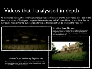 Videos that I analysised in depth
As mentioned before, after watching numerous music videos, here are the main videos that I decided to
focus on in terms of ﬁnding out the general conventions of an R&B video. I have chosen these four as
they sound most similar to our song (the tempo and narrative) I will be creating the video for:

                                                                                          <<<Alicia Keys- No one
                                                                                          I chose this song as my ﬁrst analysis as the song talks about the artist
                                                                                          having strong feelings for someone and not letting anyone get in the
                                                                                          way. This relates to our song, which mentions ‘your the air I breathe
                                                                                          and I can’t live without you’




            Mariah Carey- We Belong Together>>>
    This second music video narrative is about a broken relationship, however the
    artist id declaring her love for her ex partner., similiar to our song ‘even though
    we fuss and ﬁght, i swear i’ll never leave you’
 