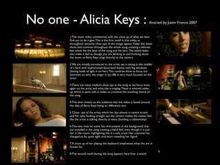 No one - Alicia Keys :                                                       directed by Justin Francis 2007


                1 The music video commences with the close up of what we later
                ﬁnd out to be a gear. This is the ﬁrst motif in this video, as
                throughout extreme close ups of this image appear. Fades link these
                shots, and continue throughout the whole song, creating a delicate
                feel which ﬁts the beat of the song and the lyric. The subtle fades
                also make it feel as though you are blinking as and thinking about         5
    1           the music as Alicia Keys sings directly to the camera

                2 We are initially introduced to the artist, we is sitting in the middle
                of a bare with sophisicated decorated theme, with big windows
                (letting loads of light in on her). This could be done to focus our
                attention on who the singer is (as r&b is very much focused on the
                artist

                3 There are many medium close ups in the song as we focus once
                again on the artist and what she is singing. There is minimal make-        6
2
                up, which is quite soft in order to continue the soothing theme of
                the song

                4 This shot reveals to the audience that the video is based around
                the idea of Alicia Keys being on difference sets

                5 Close- ups of the artist, which her lips almost in centre screen
                and her eyes looking straight out the camera makes the viewer feel
                like the artist is talking directly at them (building a relationship)
                                                                                           7
3
                6 This sets mise en scene has instruments in the background that
                are included in the song creating a band feel, even though it is just
                her in the room- highlighting she is a solo artist. Her costume has
                changed to be quite tight, and short revealing her ﬁgure

                7 A close up of her playing the keyboard emphasises what the are is
                known for
                                                                                           8
                8 The second motif during the song appears here ﬁrst- a watch

4
 
