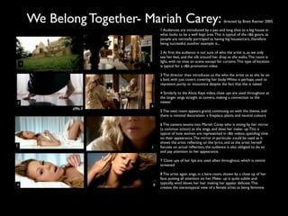 We Belong Together- Mariah Carey:                                     directed by Brett Ratmer 2005

                                     1 Audiences are introduced by a pan and long shot to a big house in
                                     what looks to be a well kept area. This is typical of the r&b genre, as
                                     people are normally portrayed as having big houses/cars, therefore
                                     being successful, another example is...

                                     2 At ﬁrst the audience is not sure of who the artist is, as we only
                                     see her feet, and the silk around her drop as she walks. The room is
                                     light, with no mise en scene except for curtains. This type of location
    1                       5        is typical for a r&b promotion video

                                     3 The director then introduces us the who the artist os as she lie on
                                     a bed, with just covers covering her body. White is perhaps used to
                                     represent purity or innocence despite the fact that she is naked

                                     4 Similarly to the Alicia Keys video, close ups are used throughout as
                                     the singer sings straight at camera, making a connection to the
2                                    viewer
                                6
                                     5 The next room appears grand, continuing on with the theme, and
                                     there is minimal decoration- a ﬁreplace, plants and neutral colours

                                     6 The camera zooms into Mariah Carey who is sitting by her mirror
                                     (a common action) as she sings, and does her make- up. This is
                                     typical of how women are represented in r&b videos, spending time
                                     on their appearance. The mirror in particular could be used as it
                                     shows the artist reﬂecting on the lyrics, and as the artist herself
3                                    focuses on actual reﬂection, the audience is also obligied to do so
                                7
                                     and pay attention to her appearance.

                                     7 Close ups of her lips are used often throughout, which is centre
                                     screened

                                     8 The artist again sings, in a bare room, shown by a close up of her
                                     face, putting all attention on her. Make- up is quite subtle and
4                                8   typically, wind blows her hair making her appear delicate. This
                                     creates the stereotypical view of a female artist as being feminine
 