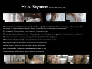 Halo- Beyonce:                                              directed by Philip Adelman, 2009




1                                            2                                            3                                           4




1 The ﬁrst shot fades in from black with a close up of the artists face. A bright light shines in from the window, a motif throughout, making her appear angelic
and relates to the title of the song. Both the fade and spot light on the artist seem to be typical in a female r&b artist videos

2 A high angle shot of the artists partner in soon straight away in this song, as he sleeps

3 A recurring shot that is used often in this video is off Beyonce standing in front of her partner, as the light shines on her face, while their is a shadow on his.

4 Extreme close ups of them holding hands, and many similar shots throughout show them being intimate

5 A bare room is used with plenty of light coming in is where the artist later dances; minimism recurring

6 High angle shots of Beyonce dancing below shows her partner watching from above.

7 Another moment in shown of her being close to him as she plays with his hands

8 Like in the other videos I analyised, the artist’s lips are in centre frame as she sings.

Most shots are linked by the motif, a ﬂash of bright light to fade us the next shot




    5                                            6                                            7                                        8
 