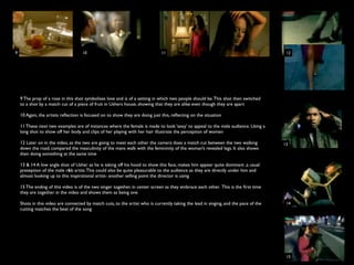 9                                   10                                        11                                                       12




    9 The prop of a rose in this shot symbolises love and is of a setting in which two people should be. This shot then switched
    to a shot by a match cut of a piece of fruit in Ushers house, showing that they are alike even though they are apart

    10 Again, the artists reﬂection is focused on to show they are doing just this, reﬂecting on the situation

    11 These next two examples are of instances where the female is made to look ‘sexy’ to appeal to the male audience. Using a
    long shot to show off her body and clips of her playing with her hair illustrate the perception of women

    12 Later on in the video, as the two are going to meet each other the camera does a match cut between the two walking             13
    down the road, compared the masculinity of the mans walk with the femininity of the woman’s revealed legs. It also shows
    then doing something at the same time

    13 & 14 A low angle shot of Usher as he is taking off his hood to show this face, makes him appear quite dominant ,a usual
    preseption of the male r&b artist. This could also be quite pleasurable to the audience as they are directly under him and
    almost looking up to this inspirational artist- another selling point the director is using

    15 The ending of this video is of the two singer together, in center screen as they embrace each other. This is the ﬁrst time
    they are together in the video and shows them as being one

    Shots in this video are connected by match cuts, to the artist who is currently taking the lead in singing, and the pace of the    14
    cutting matches the beat of the song




                                                                                                                                       15
 