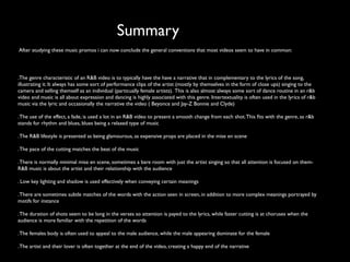 Summary
After studying these music promos i can now conclude the general conventions that most videos seem to have in common:




.The genre characteristic of an R&B video is to typically have the have a narrative that in complementary to the lyrics of the song,
illustrating it. It always has some sort of performance clips of the artist (mostly by themselves in the form of close ups) singing to the
camera and selling themself as an individual (particually female artists). This is also almost always some sort of dance routine in an r&b
video and music is all about expression and dancing is highly associated with this genre. Intertextuality is often used in the lyrics of r&b
music via the lyric and occasionally the narrative the video ( Beyonce and Jay-Z Bonnie and Clyde)

. The use of the effect, a fade, is used a lot in an R&B video to present a smooth change from each shot. This ﬁts with the genre, as r&b
stands for rhythm and blues, blues being a relaxed type of music

. The R&B lifestyle is presented as being glamourous, as expensive props are placed in the mise en scene

. The pace of the cutting matches the beat of the music

. There is normally minimal mise en scene, sometimes a bare room with just the artist singing so that all attention is focused on them-
R&B music is about the artist and their relationship with the audience

. Low key lighting and shadow is used effectively when conveying certain meanings

. There are sometimes subtle matches of the words with the action seen in screen, in addition to more complex meanings portrayed by
motifs for instance

. The duration of shots seem to be long in the verses so attention is payed to the lyrics, while faster cutting is at choruses when the
audience is more familiar with the repetition of the words

. The females body is often used to appeal to the male audience, while the male appearing dominate for the female

. The artist and their lover is often together at the end of the video, creating a happy end of the narrative
 