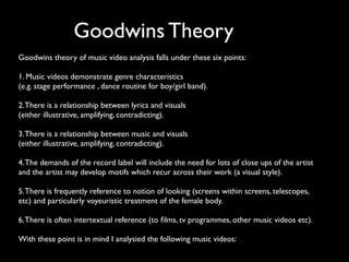 Goodwins Theory
Goodwins theory of music video analysis falls under these six points:

1. Music videos demonstrate genre characteristics
(e.g. stage performance , dance routine for boy/girl band).

2. There is a relationship between lyrics and visuals
(either illustrative, amplifying, contradicting).

3. There is a relationship between music and visuals
(either illustrative, amplifying, contradicting).

4. The demands of the record label will include the need for lots of close ups of the artist
and the artist may develop motifs which recur across their work (a visual style).

5. There is frequently reference to notion of looking (screens within screens, telescopes,
etc) and particularly voyeuristic treatment of the female body.

6. There is often intertextual reference (to ﬁlms, tv programmes, other music videos etc).

With these point is in mind I analysied the following music videos:
 